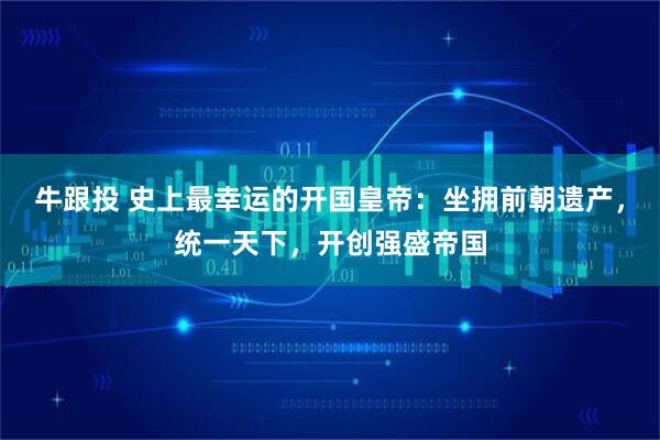 牛跟投 史上最幸运的开国皇帝：坐拥前朝遗产，统一天下，开创强盛帝国