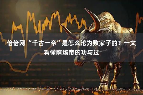 倍倍网 “千古一帝”是怎么沦为败家子的？一文看懂隋炀帝的功与过