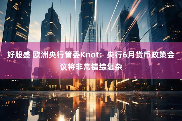 好股盛 欧洲央行管委Knot：央行6月货币政策会议将非常错综复杂