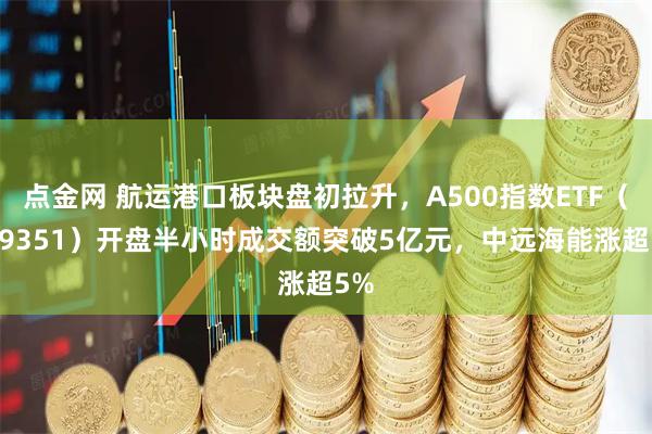 点金网 航运港口板块盘初拉升，A500指数ETF（159351）开盘半小时成交额突破5亿元，中远海能涨超5%