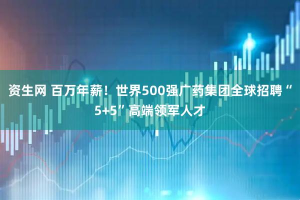 资生网 百万年薪！世界500强广药集团全球招聘“5+5”高端领军人才