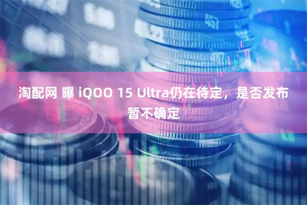 淘配网 曝 iQOO 15 Ultra仍在待定，是否发布暂不确定