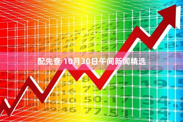 配先查 10月30日午间新闻精选