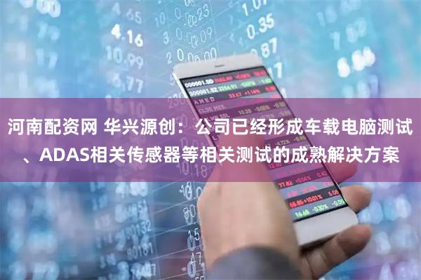 河南配资网 华兴源创：公司已经形成车载电脑测试、ADAS相关传感器等相关测试的成熟解决方案
