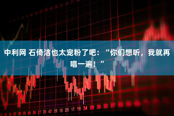 中利网 石倚洁也太宠粉了吧：“你们想听，我就再唱一遍！”