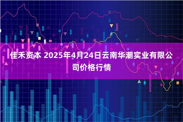 佳禾资本 2025年4月24日云南华潮实业有限公司价格行情