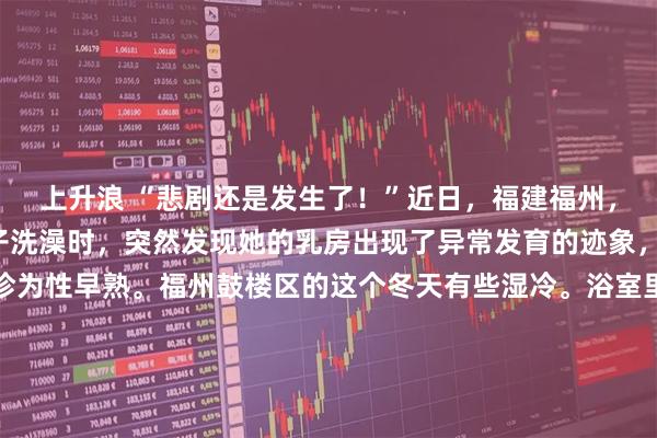 上升浪 “悲剧还是发生了！”近日，福建福州，一8岁女孩的妈妈给孩子洗澡时，突然发现她的乳房出现了异常发育的迹象，带孩子就医后竟被确诊为性早熟。福州鼓楼区的这个冬天有些湿冷。浴室里腾起的水雾，本该是全天最放松的时刻，却在指尖触碰到那一小块坚硬的瞬间，彻底凝固了。这是2026年1月上旬的一个晚