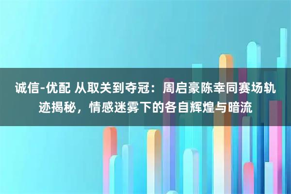 诚信-优配 从取关到夺冠：周启豪陈幸同赛场轨迹揭秘，情感迷雾下的各自辉煌与暗流