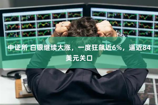 中证所 白银继续大涨，一度狂飙近6%，逼近84美元关口