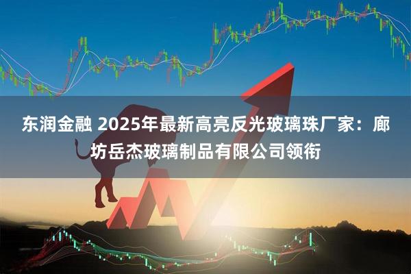 东润金融 2025年最新高亮反光玻璃珠厂家：廊坊岳杰玻璃制品有限公司领衔
