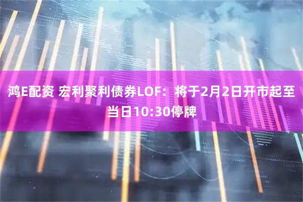 鸿E配资 宏利聚利债券LOF：将于2月2日开市起至当日10:30停牌