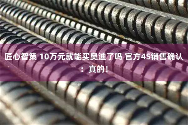 匠心智策 10万元就能买奥迪了吗 官方4S销售确认：真的！